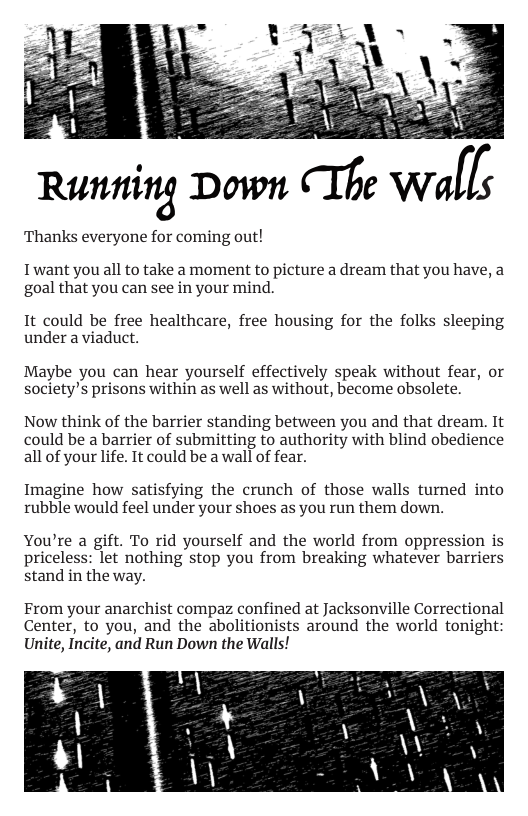 Runm’n‘g Down CThe W[[s  ‘Thanks everyone for coming out!  Twant you all to take a moment to picture a dream that you have, a goal that you can see in your mind.  It could be free healthcare, free housing for the folks sleeping under a viaduct.  Maybe you can hear yourself effectively speak without fear, or society’s prisons within as well as without, become obsolete.  Now think of the barrier standing between you and that dream. It could be a barrier of submitting to authority with blind obedience all of your life. It could be a wall of fear.  Imagine how satisfying the crunch of those walls turned into rubble would feel under your shoes as you run them down.  You’re a gift. To rid yourself and the world from oppression is priceless: let nothing stop you from breaking whatever barriers stand in the way.  From your anarchist compaz confined at Jacksonville Correctional Center, to you, and the abolitionists around the world tonight Unite, Incite, and Run Down the Walls!  
